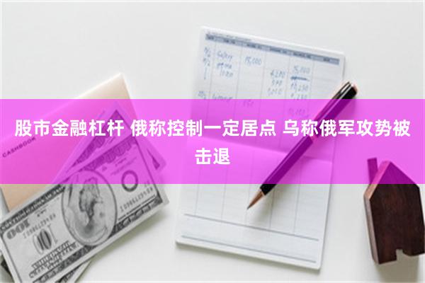 股市金融杠杆 俄称控制一定居点 乌称俄军攻势被击退