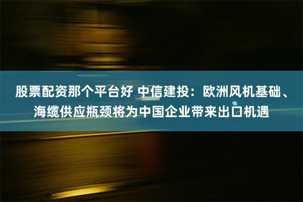 股票配资那个平台好 中信建投：欧洲风机基础、海缆供应瓶颈将为中国企业带来出口机遇