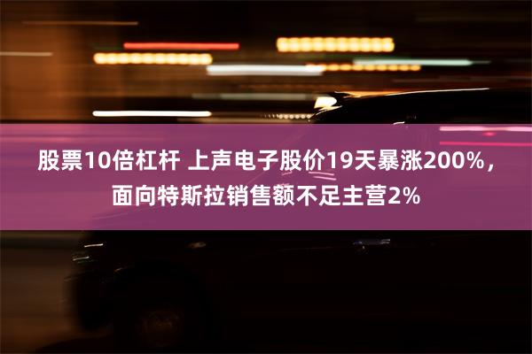 股票10倍杠杆 上声电子股价19天暴涨200%，面向特斯拉销售额不足主营2%