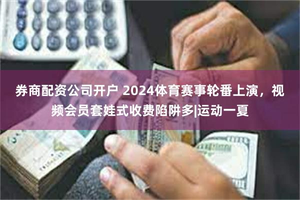 券商配资公司开户 2024体育赛事轮番上演，视频会员套娃式收费陷阱多|运动一夏