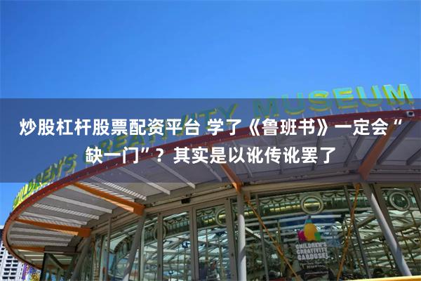 炒股杠杆股票配资平台 学了《鲁班书》一定会“缺一门”？其实是以讹传讹罢了