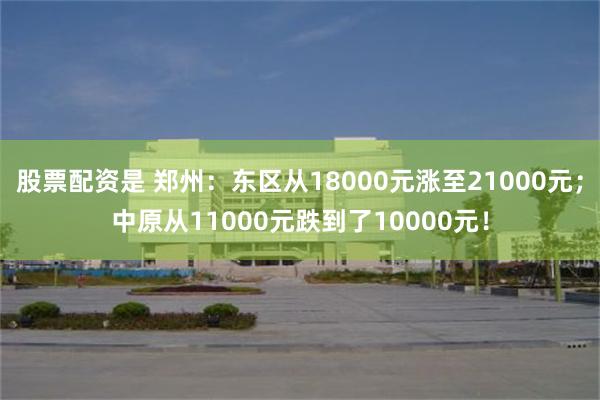 股票配资是 郑州：东区从18000元涨至21000元；中原从11000元跌到了10000元！