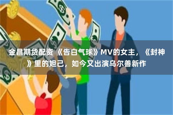 金昌期货配资 《告白气球》MV的女主，《封神》里的妲己，如今又出演乌尔善新作