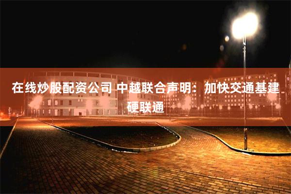 在线炒股配资公司 中越联合声明：加快交通基建硬联通