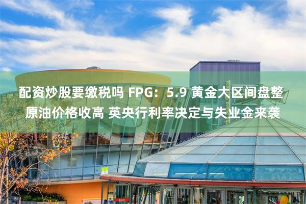 配资炒股要缴税吗 FPG：5.9 黄金大区间盘整 原油价格收高 英央行利率决定与失业金来袭