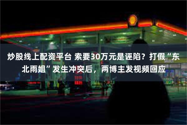 炒股线上配资平台 索要30万元是诬陷？打假“东北雨姐”发生冲突后，两博主发视频回应