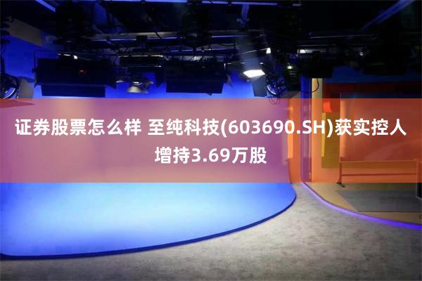 证券股票怎么样 至纯科技(603690.SH)获实控人增持3.69万股