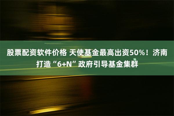 股票配资软件价格 天使基金最高出资50%！济南打造“6+N”政府引导基金集群