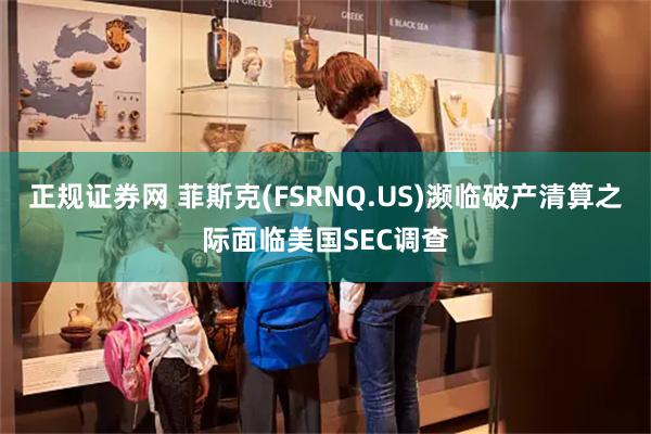 正规证券网 菲斯克(FSRNQ.US)濒临破产清算之际面临美国SEC调查