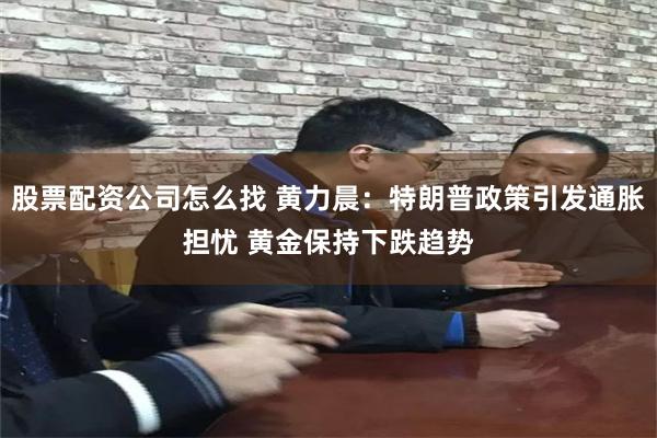 股票配资公司怎么找 黄力晨：特朗普政策引发通胀担忧 黄金保持下跌趋势