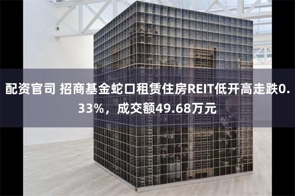 配资官司 招商基金蛇口租赁住房REIT低开高走跌0.33%，成交额49.68万元