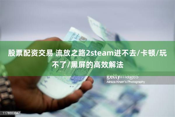 股票配资交易 流放之路2steam进不去/卡顿/玩不了/黑屏的高效解法