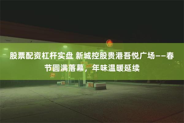 股票配资杠杆实盘 新城控股贵港吾悦广场——春节圆满落幕，年味温暖延续